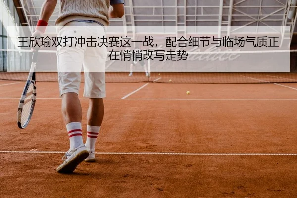 王欣瑜双打冲击决赛这一战，配合细节与临场气质正在悄悄改写走势